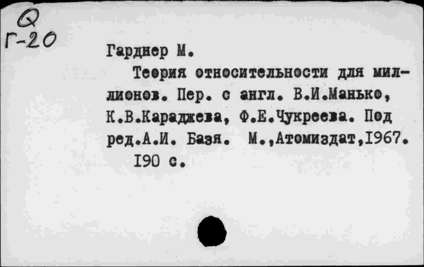 ﻿& Г-20
Гарднер 11«
Теория относительности для миллионов» Пер» с англ» В.И.Манько, К.В.Карадаева, Ф.Е.Чукрееиа. Под ред.А.Й. Базя. М»,Атомиздат,1967.
190 с.